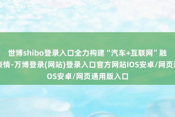 世博shibo登录入口全力构建“汽车+互联网”融合共赢新表情-万博登录(网站)登录入口官方网站IOS安卓/网页通用版入口