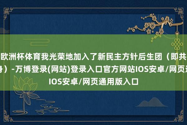 欧洲杯体育我光荣地加入了新民主方针后生团（即共青团的前身）-万博登录(网站)登录入口官方网站IOS安卓/网页通用版入口