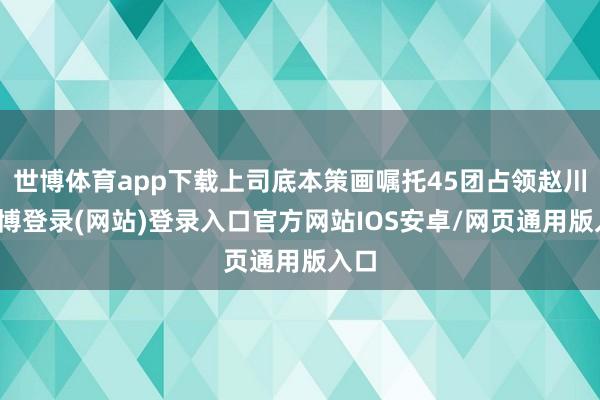 世博体育app下载上司底本策画嘱托45团占领赵川-万博登录(网站)登录入口官方网站IOS安卓/网页通用版入口