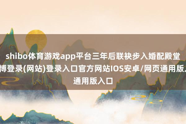 shibo体育游戏app平台三年后联袂步入婚配殿堂-万博登录(网站)登录入口官方网站IOS安卓/网页通用版入口