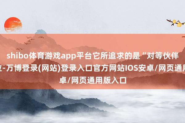 shibo体育游戏app平台它所追求的是“对等伙伴”的地位-万博登录(网站)登录入口官方网站IOS安卓/网页通用版入口