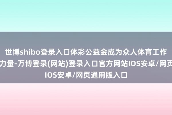 世博shibo登录入口体彩公益金成为众人体育工作发展的坚实力量-万博登录(网站)登录入口官方网站IOS安卓/网页通用版入口