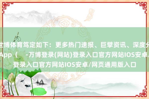 世博体育笃定如下:更多热门速报、巨擘资讯、深度分析尽在北京日报App( -万博登录(网站)登录入口官方网站IOS安卓/网页通用版入口