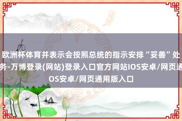 欧洲杯体育并表示会按照总统的指示安排“妥善”处理他的事务-万博登录(网站)登录入口官方网站IOS安卓/网页通用版入口