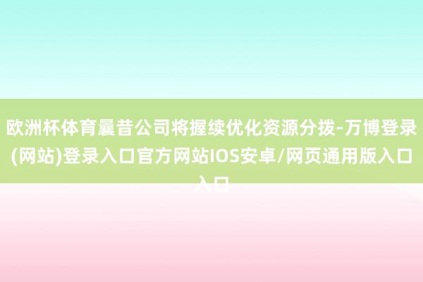 欧洲杯体育曩昔公司将握续优化资源分拨-万博登录(网站)登录入口官方网站IOS安卓/网页通用版入口