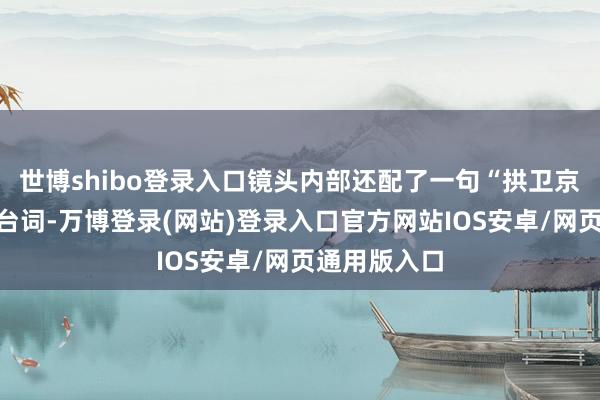 世博shibo登录入口镜头内部还配了一句“拱卫京畿地面”的台词-万博登录(网站)登录入口官方网站IOS安卓/网页通用版入口