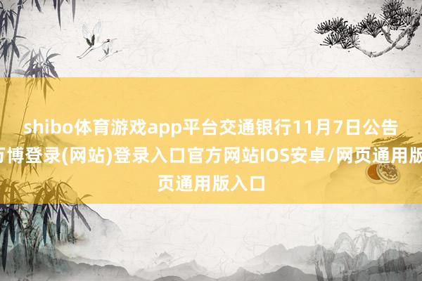 shibo体育游戏app平台交通银行11月7日公告称-万博登录(网站)登录入口官方网站IOS安卓/网页通用版入口