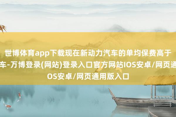 世博体育app下载现在新动力汽车的单均保费高于传统燃油车-万博登录(网站)登录入口官方网站IOS安卓/网页通用版入口