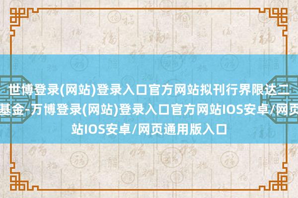 世博登录(网站)登录入口官方网站拟刊行界限达二万亿之平准基金-万博登录(网站)登录入口官方网站IOS安卓/网页通用版入口