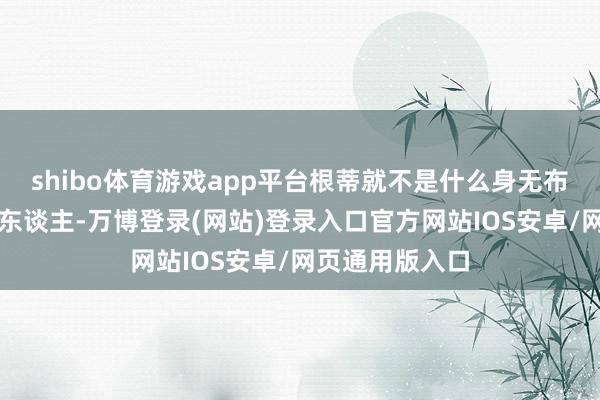 shibo体育游戏app平台根蒂就不是什么身无布景的战场买卖东谈主-万博登录(网站)登录入口官方网站IOS安卓/网页通用版入口