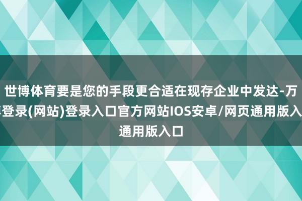 世博体育要是您的手段更合适在现存企业中发达-万博登录(网站)登录入口官方网站IOS安卓/网页通用版入口