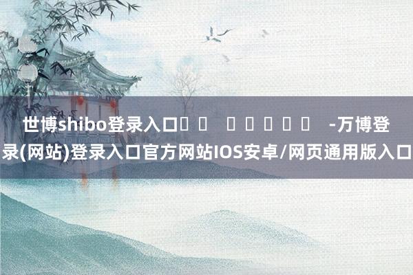 世博shibo登录入口		  					  -万博登录(网站)登录入口官方网站IOS安卓/网页通用版入口