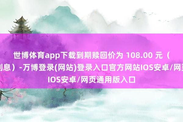 世博体育app下载到期赎回价为 108.00 元（含临了一期利息）-万博登录(网站)登录入口官方网站IOS安卓/网页通用版入口