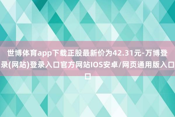 世博体育app下载正股最新价为42.31元-万博登录(网站)登录入口官方网站IOS安卓/网页通用版入口