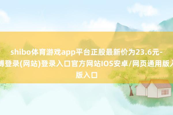 shibo体育游戏app平台正股最新价为23.6元-万博登录(网站)登录入口官方网站IOS安卓/网页通用版入口