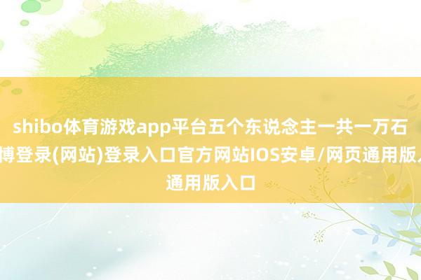 shibo体育游戏app平台五个东说念主一共一万石-万博登录(网站)登录入口官方网站IOS安卓/网页通用版入口