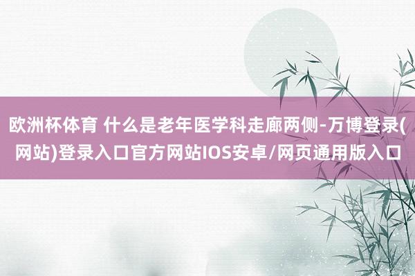 欧洲杯体育 什么是老年医学科走廊两侧-万博登录(网站)登录入口官方网站IOS安卓/网页通用版入口