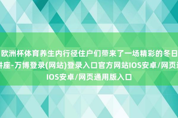 欧洲杯体育养生内行径住户们带来了一场精彩的冬日养生学问讲座-万博登录(网站)登录入口官方网站IOS安卓/网页通用版入口