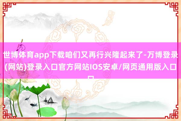 世博体育app下载咱们又再行兴隆起来了-万博登录(网站)登录入口官方网站IOS安卓/网页通用版入口
