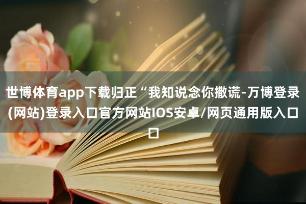 世博体育app下载归正“我知说念你撒谎-万博登录(网站)登录入口官方网站IOS安卓/网页通用版入口