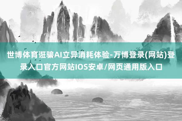 世博体育诳骗AI立异消耗体验-万博登录(网站)登录入口官方网站IOS安卓/网页通用版入口