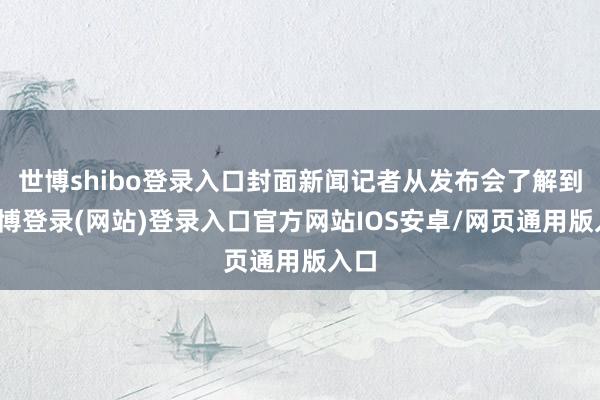 世博shibo登录入口封面新闻记者从发布会了解到-万博登录(网站)登录入口官方网站IOS安卓/网页通用版入口