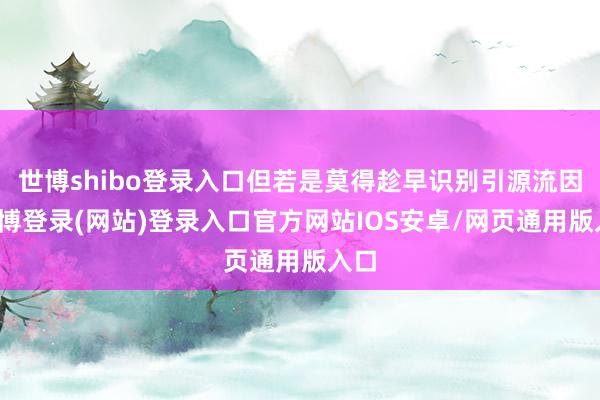 世博shibo登录入口但若是莫得趁早识别引源流因-万博登录(网站)登录入口官方网站IOS安卓/网页通用版入口