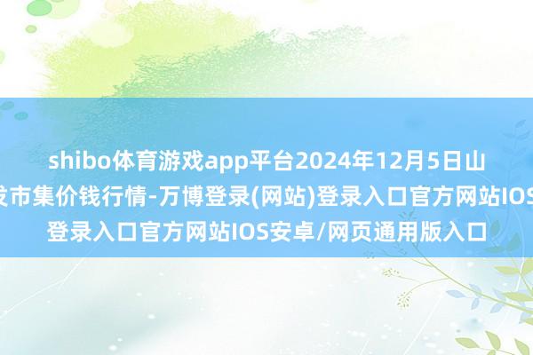 shibo体育游戏app平台2024年12月5日山东威海市农副产物批发市集价钱行情-万博登录(网站)登录入口官方网站IOS安卓/网页通用版入口