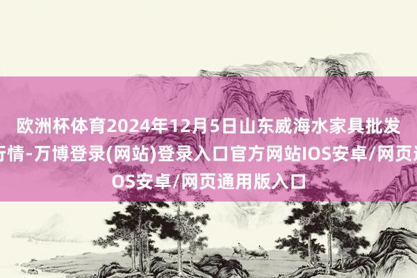 欧洲杯体育2024年12月5日山东威海水家具批发市集价钱行情-万博登录(网站)登录入口官方网站IOS安卓/网页通用版入口