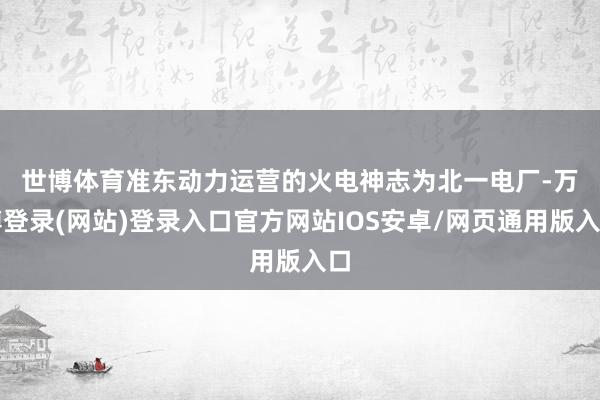 世博体育　　准东动力运营的火电神志为北一电厂-万博登录(网站)登录入口官方网站IOS安卓/网页通用版入口