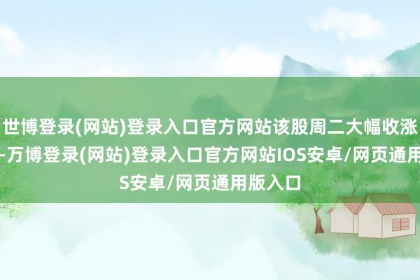 世博登录(网站)登录入口官方网站该股周二大幅收涨17.7%-万博登录(网站)登录入口官方网站IOS安卓/网页通用版入口