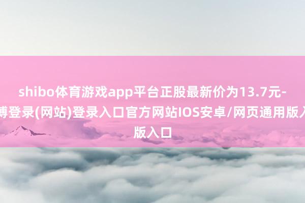 shibo体育游戏app平台正股最新价为13.7元-万博登录(网站)登录入口官方网站IOS安卓/网页通用版入口