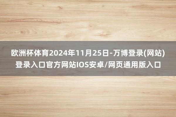 欧洲杯体育2024年11月25日-万博登录(网站)登录入口官方网站IOS安卓/网页通用版入口