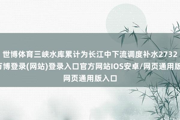 世博体育三峡水库累计为长江中下流调度补水2732天-万博登录(网站)登录入口官方网站IOS安卓/网页通用版入口