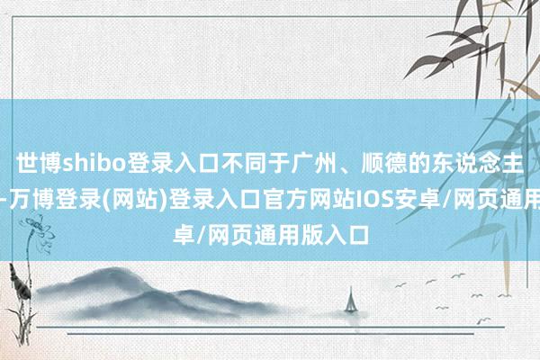世博shibo登录入口不同于广州、顺德的东说念主尽皆知-万博登录(网站)登录入口官方网站IOS安卓/网页通用版入口