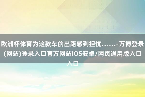 欧洲杯体育为这款车的出路感到担忧……-万博登录(网站)登录入口官方网站IOS安卓/网页通用版入口