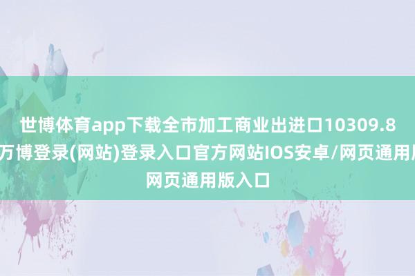 世博体育app下载全市加工商业出进口10309.8亿元-万博登录(网站)登录入口官方网站IOS安卓/网页通用版入口
