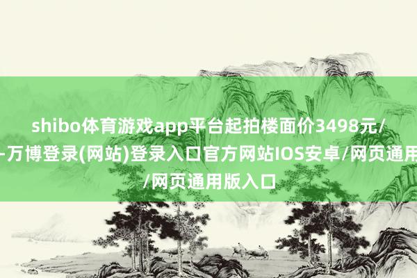 shibo体育游戏app平台起拍楼面价3498元/平日米-万博登录(网站)登录入口官方网站IOS安卓/网页通用版入口