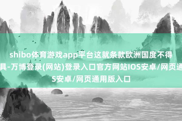 shibo体育游戏app平台这就条款欧洲国度不得不匠心独具-万博登录(网站)登录入口官方网站IOS安卓/网页通用版入口