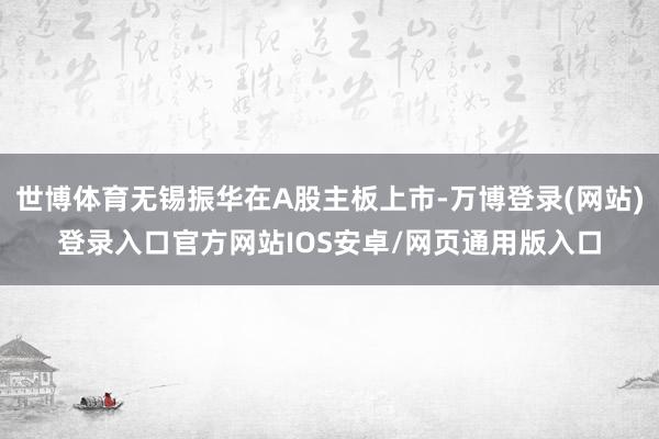 世博体育无锡振华在A股主板上市-万博登录(网站)登录入口官方网站IOS安卓/网页通用版入口