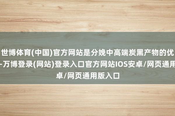 世博体育(中国)官方网站是分娩中高端炭黑产物的优质原料-万博登录(网站)登录入口官方网站IOS安卓/网页通用版入口