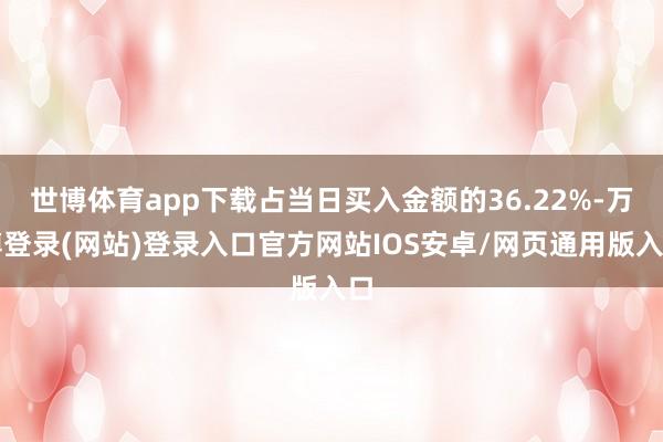 世博体育app下载占当日买入金额的36.22%-万博登录(网站)登录入口官方网站IOS安卓/网页通用版入口