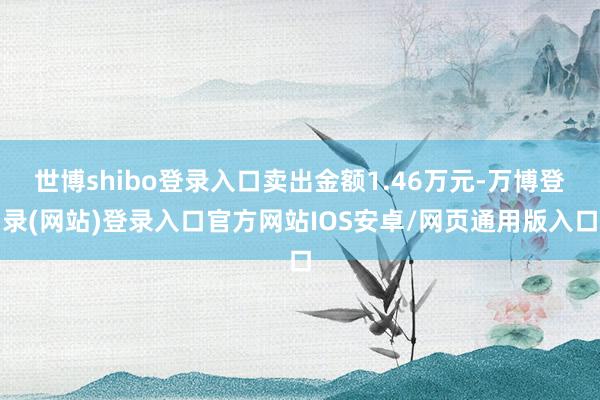 世博shibo登录入口卖出金额1.46万元-万博登录(网站)登录入口官方网站IOS安卓/网页通用版入口