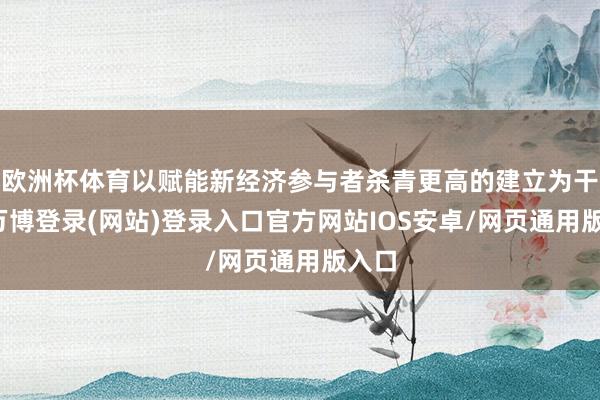 欧洲杯体育以赋能新经济参与者杀青更高的建立为干事-万博登录(网站)登录入口官方网站IOS安卓/网页通用版入口