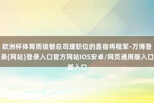 欧洲杯体育而接替总司理职位的是宿将程军-万博登录(网站)登录入口官方网站IOS安卓/网页通用版入口